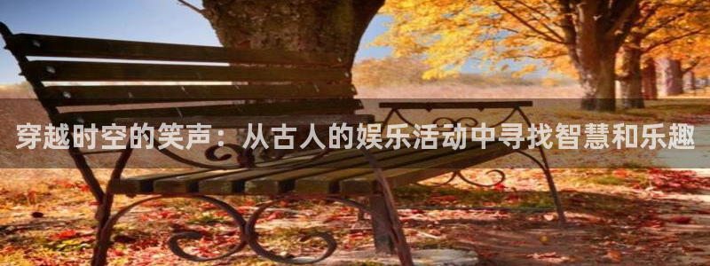 jjb竞技宝app网站：穿越时空的笑声：从古人的娱乐活动中寻找智慧和乐趣
